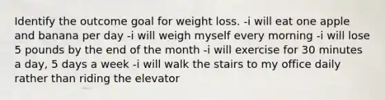 Identify the outcome goal for weight loss. -i will eat one apple and banana per day -i will weigh myself every morning -i will lose 5 pounds by the end of the month -i will exercise for 30 minutes a day, 5 days a week -i will walk the stairs to my office daily rather than riding the elevator