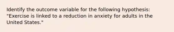 Identify the outcome variable for the following hypothesis: "Exercise is linked to a reduction in anxiety for adults in the United States."