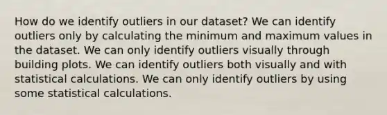 How do we identify outliers in our dataset? We can identify outliers only by calculating the minimum and maximum values in the dataset. We can only identify outliers visually through building plots. We can identify outliers both visually and with statistical calculations. We can only identify outliers by using some statistical calculations.