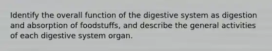 Identify the overall <a href='https://www.questionai.com/knowledge/k6LzgLtIgR-function-of-the-digestive-system' class='anchor-knowledge'>function of the digestive system</a> as digestion and absorption of foodstuffs, and describe the general activities of each digestive system organ.