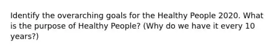 Identify the overarching goals for the Healthy People 2020. What is the purpose of Healthy People? (Why do we have it every 10 years?)