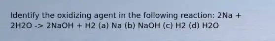 Identify the oxidizing agent in the following reaction: 2Na + 2H2O -> 2NaOH + H2 (a) Na (b) NaOH (c) H2 (d) H2O