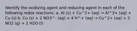 Identify the oxidizing agent and reducing agent in each of the following redox reactions. a. Al (s) + Cu^2+ (aq) → Al^3+ (aq) + Cu (s) b. Cu (s) + 2 NO3^- (aq) + 4 H^+ (aq) → Cu^2+ (aq) + 2 NO2 (g) + 2 H2O (l)