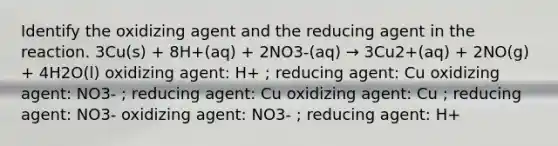 Identify the oxidizing agent and the reducing agent in the reaction. 3Cu(s) + 8H+(aq) + 2NO3-(aq) → 3Cu2+(aq) + 2NO(g) + 4H2O(l) oxidizing agent: H+ ; reducing agent: Cu oxidizing agent: NO3- ; reducing agent: Cu oxidizing agent: Cu ; reducing agent: NO3- oxidizing agent: NO3- ; reducing agent: H+