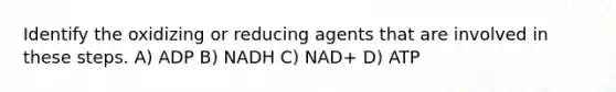 Identify the oxidizing or reducing agents that are involved in these steps. A) ADP B) NADH C) NAD+ D) ATP