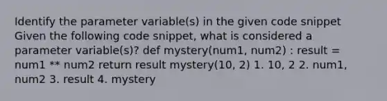 Identify the parameter variable(s) in the given code snippet Given the following code snippet, what is considered a parameter variable(s)? def mystery(num1, num2) : result = num1 ** num2 return result mystery(10, 2) 1. 10, 2 2. num1, num2 3. result 4. mystery