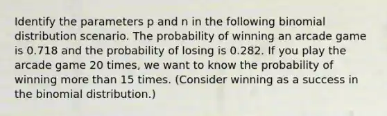 Identify the parameters p and n in the following binomial distribution scenario. The probability of winning an arcade game is 0.718 and the probability of losing is 0.282. If you play the arcade game 20 times, we want to know the probability of winning more than 15 times. (Consider winning as a success in the binomial distribution.)