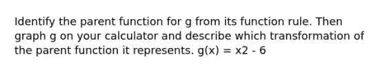 Identify the parent function for g from its function rule. Then graph g on your calculator and describe which transformation of the parent function it represents. g(x) = x2 - 6