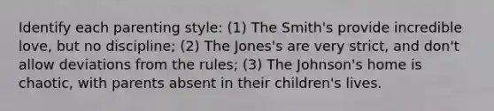 Identify each parenting style: (1) The Smith's provide incredible love, but no discipline; (2) The Jones's are very strict, and don't allow deviations from the rules; (3) The Johnson's home is chaotic, with parents absent in their children's lives.