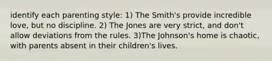 identify each parenting style: 1) The Smith's provide incredible love, but no discipline. 2) The Jones are very strict, and don't allow deviations from the rules. 3)The Johnson's home is chaotic, with parents absent in their children's lives.