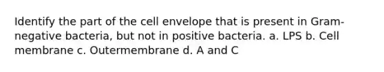 Identify the part of the cell envelope that is present in Gram-negative bacteria, but not in positive bacteria. a. LPS b. Cell membrane c. Outermembrane d. A and C