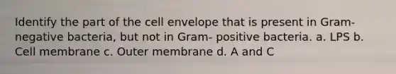 Identify the part of the cell envelope that is present in Gram-negative bacteria, but not in Gram- positive bacteria. a. LPS b. Cell membrane c. Outer membrane d. A and C