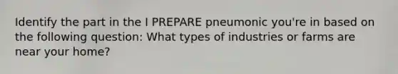 Identify the part in the I PREPARE pneumonic you're in based on the following question: What types of industries or farms are near your home?