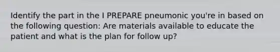 Identify the part in the I PREPARE pneumonic you're in based on the following question: Are materials available to educate the patient and what is the plan for follow up?