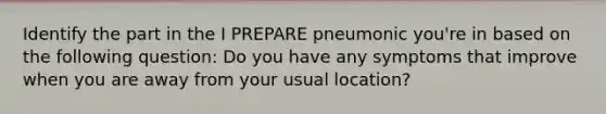 Identify the part in the I PREPARE pneumonic you're in based on the following question: Do you have any symptoms that improve when you are away from your usual location?