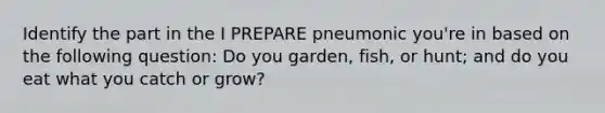 Identify the part in the I PREPARE pneumonic you're in based on the following question: Do you garden, fish, or hunt; and do you eat what you catch or grow?