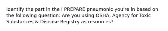 Identify the part in the I PREPARE pneumonic you're in based on the following question: Are you using OSHA, Agency for Toxic Substances & Disease Registry as resources?