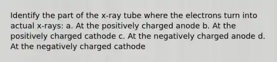 Identify the part of the x-ray tube where the electrons turn into actual x-rays: a. At the positively charged anode b. At the positively charged cathode c. At the negatively charged anode d. At the negatively charged cathode