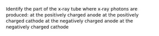 Identify the part of the x-ray tube where x-ray photons are produced: at the positively charged anode at the positively charged cathode at the negatively charged anode at the negatively charged cathode