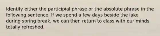 Identify either the participial phrase or the absolute phrase in the following sentence. If we spend a few days beside the lake during spring break, we can then return to class with our minds totally refreshed.