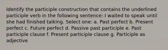 Identify the participle construction that contains the underlined participle verb in the following sentence: I waited to speak until she had finished talking. Select one: a. Past perfect b. Present perfect c. Future perfect d. Passive past participle e. Past participle clause f. Present participle clause g. Participle as adjective