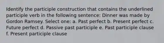 Identify the participle construction that contains the underlined participle verb in the following sentence: Dinner was made by Gordon Ramsey. Select one: a. Past perfect b. Present perfect c. Future perfect d. Passive past participle e. Past participle clause f. Present participle clause