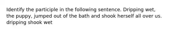 Identify the participle in the following sentence. Dripping wet, the puppy, jumped out of the bath and shook herself all over us. dripping shook wet