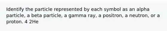 Identify the particle represented by each symbol as an alpha particle, a beta particle, a gamma ray, a positron, a neutron, or a proton. 4 2He