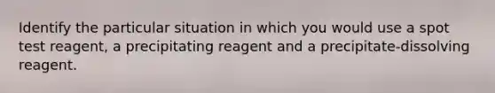 Identify the particular situation in which you would use a spot test reagent, a precipitating reagent and a precipitate-dissolving reagent.