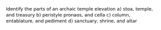 Identify the parts of an archaic temple elevation a) stoa, temple, and treasury b) peristyle pronaos, and cella c) column, entablature, and pediment d) sanctuary, shrine, and altar