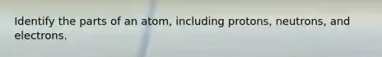 Identify the parts of an atom, including protons, neutrons, and electrons.