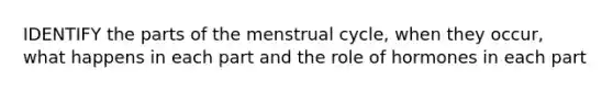 IDENTIFY the parts of the menstrual cycle, when they occur, what happens in each part and the role of hormones in each part