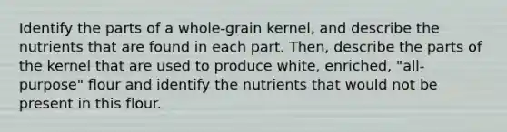 Identify the parts of a whole-grain kernel, and describe the nutrients that are found in each part. Then, describe the parts of the kernel that are used to produce white, enriched, "all- purpose" flour and identify the nutrients that would not be present in this flour.