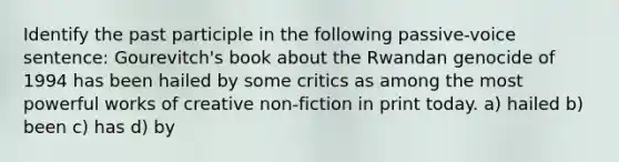 Identify the past participle in the following passive-voice sentence: Gourevitch's book about the Rwandan genocide of 1994 has been hailed by some critics as among the most powerful works of creative non-fiction in print today. a) hailed b) been c) has d) by