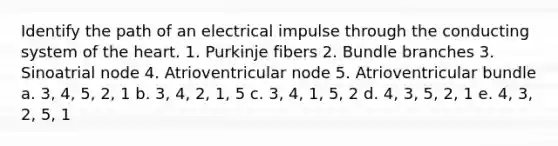 Identify the path of an electrical impulse through the conducting system of <a href='https://www.questionai.com/knowledge/kya8ocqc6o-the-heart' class='anchor-knowledge'>the heart</a>. 1. Purkinje fibers 2. Bundle branches 3. Sinoatrial node 4. Atrioventricular node 5. Atrioventricular bundle a. 3, 4, 5, 2, 1 b. 3, 4, 2, 1, 5 c. 3, 4, 1, 5, 2 d. 4, 3, 5, 2, 1 e. 4, 3, 2, 5, 1