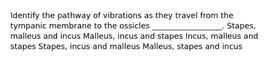 Identify the pathway of vibrations as they travel from the tympanic membrane to the ossicles __________________. Stapes, malleus and incus Malleus, incus and stapes Incus, malleus and stapes Stapes, incus and malleus Malleus, stapes and incus