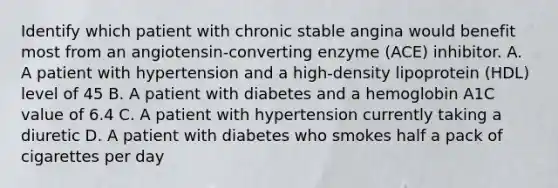 Identify which patient with chronic stable angina would benefit most from an angiotensin-converting enzyme (ACE) inhibitor. A. A patient with hypertension and a high-density lipoprotein (HDL) level of 45 B. A patient with diabetes and a hemoglobin A1C value of 6.4 C. A patient with hypertension currently taking a diuretic D. A patient with diabetes who smokes half a pack of cigarettes per day