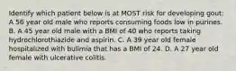 Identify which patient below is at MOST risk for developing gout: A 56 year old male who reports consuming foods low in purines. B. A 45 year old male with a BMI of 40 who reports taking hydrochlorothiazide and aspirin. C. A 39 year old female hospitalized with bulimia that has a BMI of 24. D. A 27 year old female with ulcerative colitis.