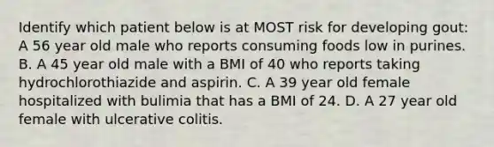 Identify which patient below is at MOST risk for developing gout: A 56 year old male who reports consuming foods low in purines. B. A 45 year old male with a BMI of 40 who reports taking hydrochlorothiazide and aspirin. C. A 39 year old female hospitalized with bulimia that has a BMI of 24. D. A 27 year old female with ulcerative colitis.