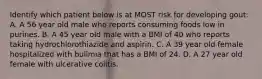 Identify which patient below is at MOST risk for developing gout: A. A 56 year old male who reports consuming foods low in purines. B. A 45 year old male with a BMI of 40 who reports taking hydrochlorothiazide and aspirin. C. A 39 year old female hospitalized with bulimia that has a BMI of 24. D. A 27 year old female with ulcerative colitis.