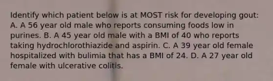 Identify which patient below is at MOST risk for developing gout: A. A 56 year old male who reports consuming foods low in purines. B. A 45 year old male with a BMI of 40 who reports taking hydrochlorothiazide and aspirin. C. A 39 year old female hospitalized with bulimia that has a BMI of 24. D. A 27 year old female with ulcerative colitis.