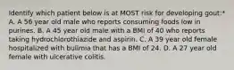 Identify which patient below is at MOST risk for developing gout:* A. A 56 year old male who reports consuming foods low in purines. B. A 45 year old male with a BMI of 40 who reports taking hydrochlorothiazide and aspirin. C. A 39 year old female hospitalized with bulimia that has a BMI of 24. D. A 27 year old female with ulcerative colitis.