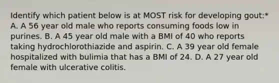 Identify which patient below is at MOST risk for developing gout:* A. A 56 year old male who reports consuming foods low in purines. B. A 45 year old male with a BMI of 40 who reports taking hydrochlorothiazide and aspirin. C. A 39 year old female hospitalized with bulimia that has a BMI of 24. D. A 27 year old female with ulcerative colitis.