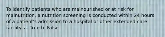 To identify patients who are malnourished or at risk for malnutrition, a nutrition screening is conducted within 24 hours of a patient's admission to a hospital or other extended-care facility. a. True b. False