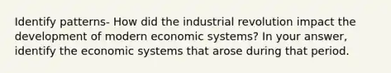 Identify patterns- How did the industrial revolution impact the development of modern economic systems? In your answer, identify the economic systems that arose during that period.