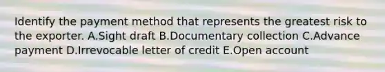 Identify the payment method that represents the greatest risk to the exporter. A.Sight draft B.Documentary collection C.Advance payment D.Irrevocable letter of credit E.Open account