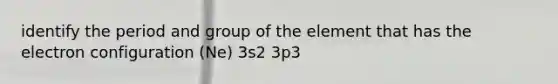 identify the period and group of the element that has the electron configuration (Ne) 3s2 3p3