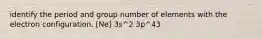 identify the period and group number of elements with the electron configuration. [Ne] 3s^2 3p^43