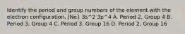 Identify the period and group numbers of the element with the electron configuration. [Ne} 3s^2 3p^4 A. Period 2, Group 4 B. Period 3, Group 4 C. Period 3, Group 16 D. Period 2, Group 16