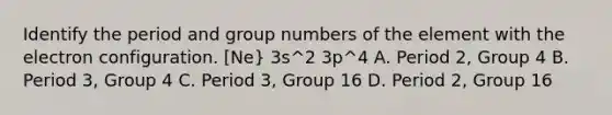 Identify the period and group numbers of the element with the electron configuration. [Ne} 3s^2 3p^4 A. Period 2, Group 4 B. Period 3, Group 4 C. Period 3, Group 16 D. Period 2, Group 16